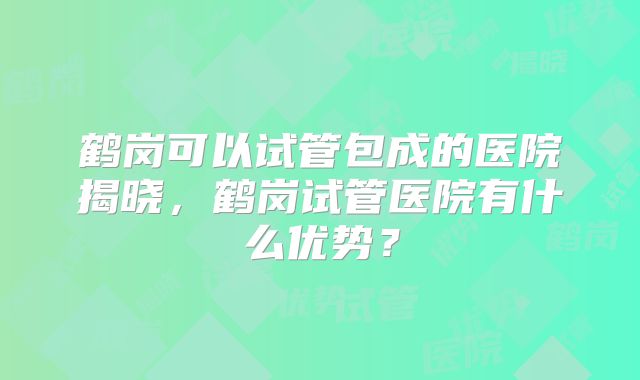 鹤岗可以试管包成的医院揭晓，鹤岗试管医院有什么优势？