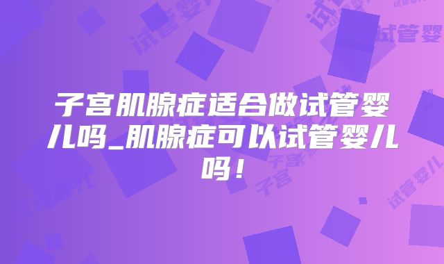 子宫肌腺症适合做试管婴儿吗_肌腺症可以试管婴儿吗!