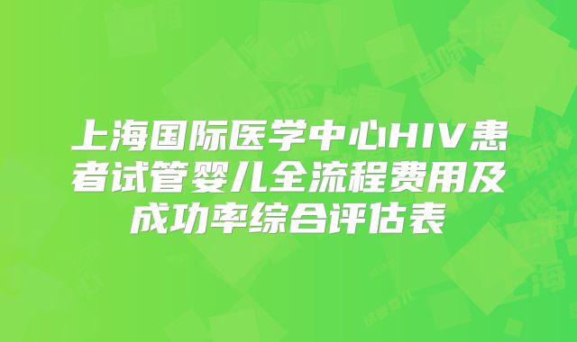 上海国际医学中心HIV患者试管婴儿全流程费用及成功率综合评估表