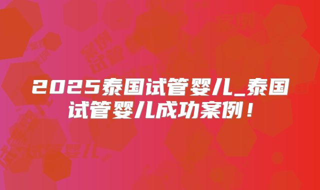 2025泰国试管婴儿_泰国试管婴儿成功案例！