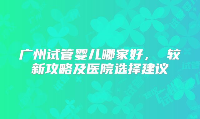广州试管婴儿哪家好， 较新攻略及医院选择建议