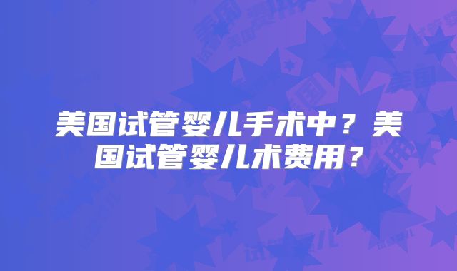 美国试管婴儿手术中?美国试管婴儿术费用?