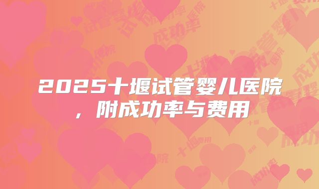 2025十堰试管婴儿医院，附成功率与费用