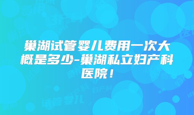 巢湖试管婴儿费用一次大概是多少-巢湖私立妇产科医院！