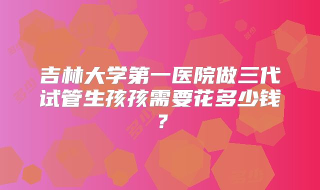 吉林大学第一医院做三代试管生孩孩需要花多少钱？