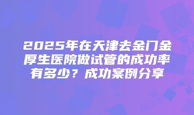 2025年在天津去金门金厚生医院做试管的成功率有多少？成功案例分享