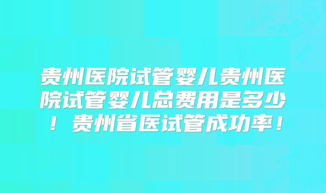 贵州医院试管婴儿贵州医院试管婴儿总费用是多少!贵州省医试管成功率!