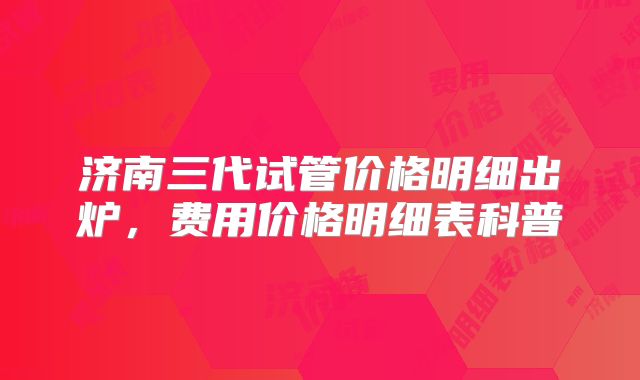 济南三代试管价格明细出炉，费用价格明细表科普
