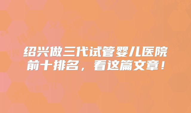 绍兴做三代试管婴儿医院前十排名，看这篇文章！