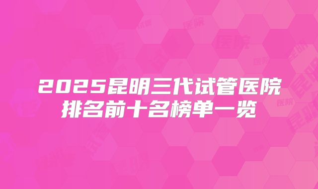 2025昆明三代试管医院排名前十名榜单一览