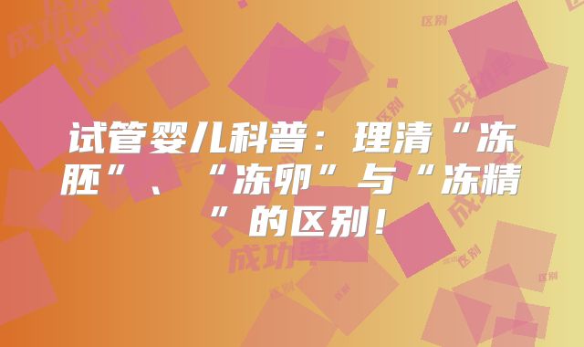 试管婴儿科普:理清“冻胚”、“冻卵”与“冻精”的区别!
