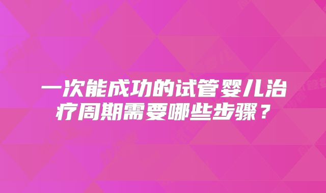 一次能成功的试管婴儿治疗周期需要哪些步骤？