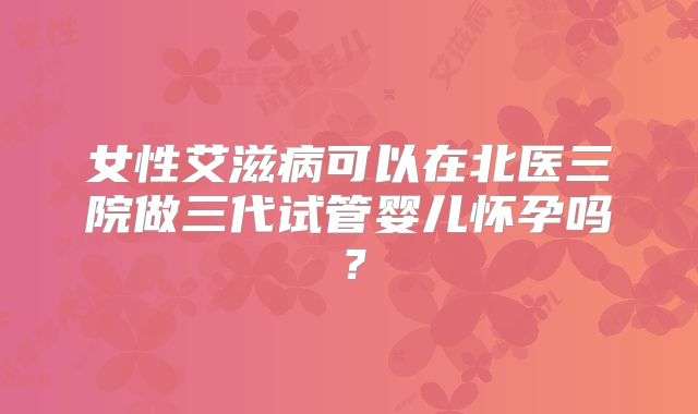 女性艾滋病可以在北医三院做三代试管婴儿怀孕吗?