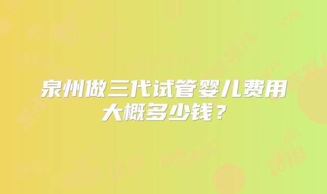 泉州做三代试管婴儿费用大概多少钱？