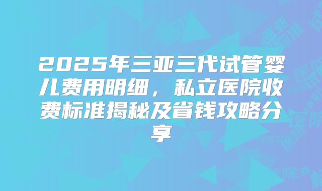 2025年三亚三代试管婴儿费用明细，私立医院收费标准揭秘及省钱攻略分享