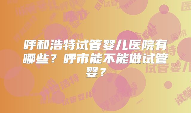 呼和浩特试管婴儿医院有哪些？呼市能不能做试管婴？