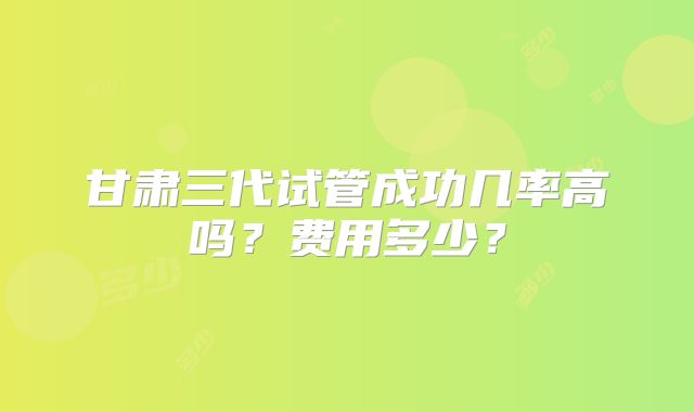 甘肃三代试管成功几率高吗？费用多少？