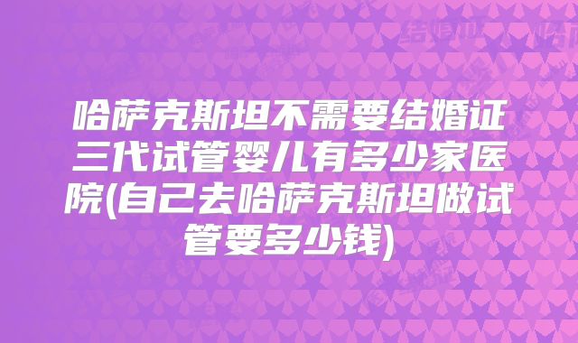 哈萨克斯坦不需要结婚证三代试管婴儿有多少家医院(自己去哈萨克斯坦做试管要多少钱)