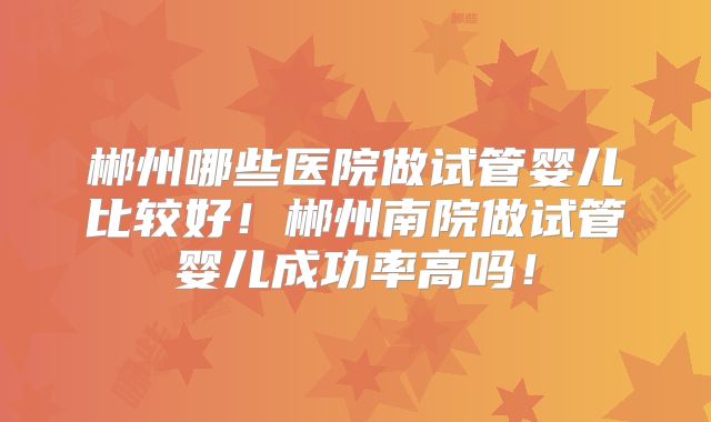 郴州哪些医院做试管婴儿比较好！郴州南院做试管婴儿成功率高吗！