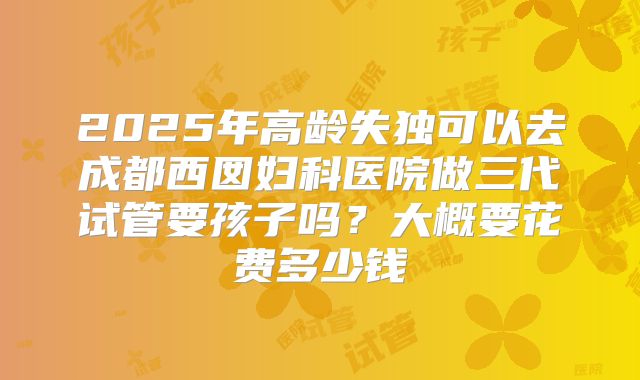 2025年高龄失独可以去成都西囡妇科医院做三代试管要孩子吗？大概要花费多少钱