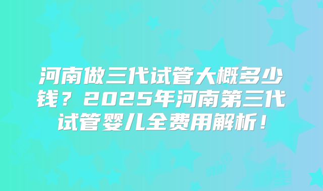 河南做三代试管大概多少钱？2025年河南第三代试管婴儿全费用解析！