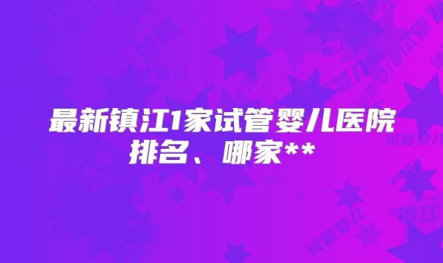 最新镇江1家试管婴儿医院排名、哪家**