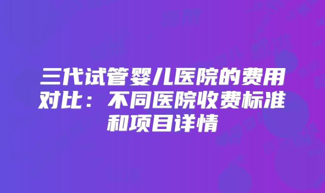 三代试管婴儿医院的费用对比：不同医院收费标准和项目详情