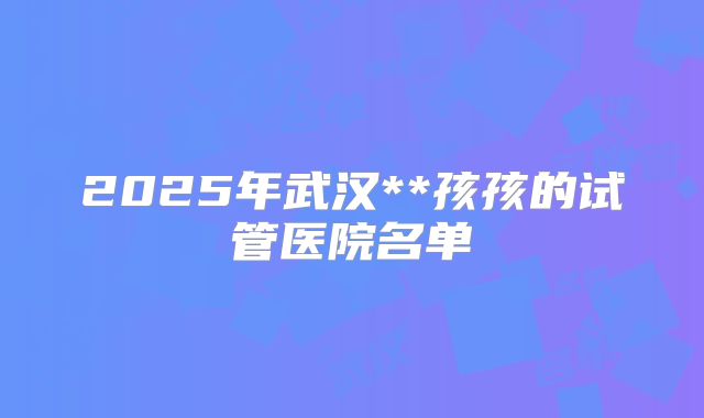 2025年武汉**孩孩的试管医院名单