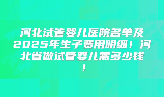 河北试管婴儿医院名单及2025年生子费用明细！河北省做试管婴儿需多少钱！