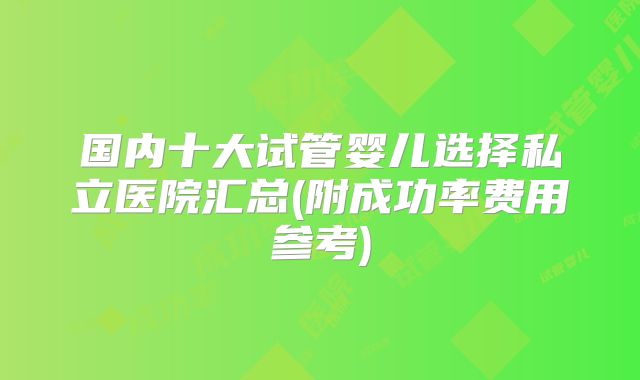 国内十大试管婴儿选择私立医院汇总(附成功率费用参考)