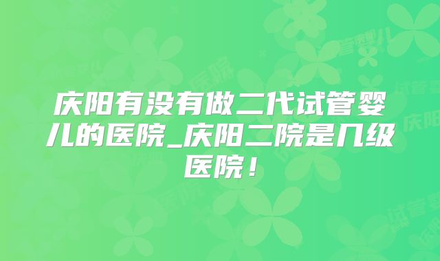 庆阳有没有做二代试管婴儿的医院_庆阳二院是几级医院!