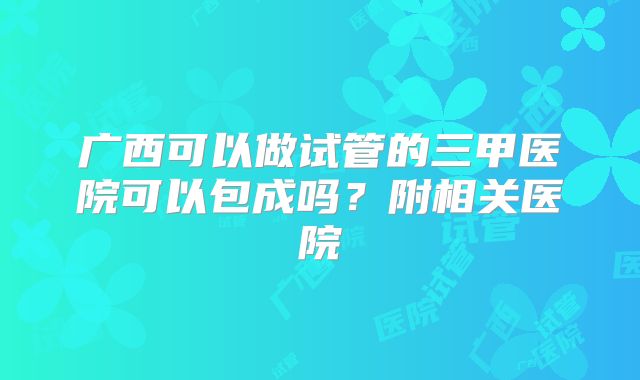 广西可以做试管的三甲医院可以包成吗?附相关医院