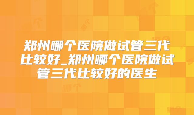 郑州哪个医院做试管三代比较好_郑州哪个医院做试管三代比较好的医生
