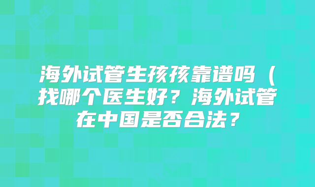 海外试管生孩孩靠谱吗(找哪个医生好?海外试管在中国是否合法?