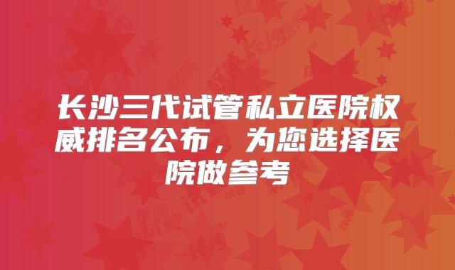 长沙三代试管私立医院权威排名公布，为您选择医院做参考