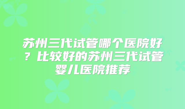 苏州三代试管哪个医院好？比较好的苏州三代试管婴儿医院推荐