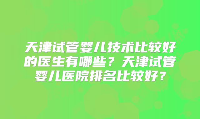天津试管婴儿技术比较好的医生有哪些？天津试管婴儿医院排名比较好？