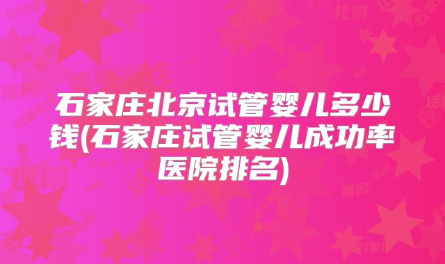 石家庄北京试管婴儿多少钱(石家庄试管婴儿成功率医院排名)