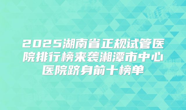 2025湖南省正规试管医院排行榜来袭湘潭市中心医院跻身前十榜单