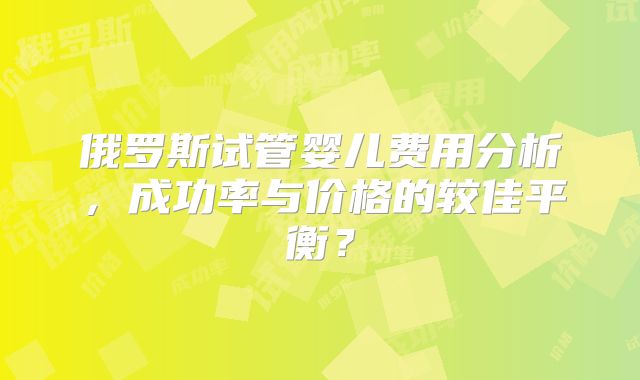 俄罗斯试管婴儿费用分析，成功率与价格的较佳平衡？