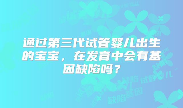 通过第三代试管婴儿出生的宝宝，在发育中会有基因缺陷吗？