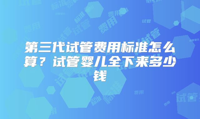 第三代试管费用标准怎么算？试管婴儿全下来多少钱