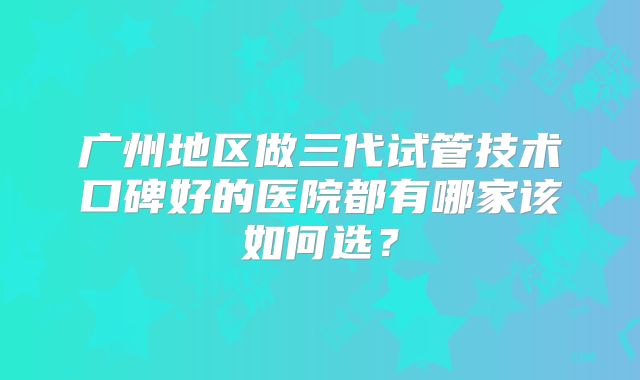 广州地区做三代试管技术口碑好的医院都有哪家该如何选?