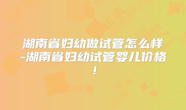 湖南省妇幼做试管怎么样-湖南省妇幼试管婴儿价格！