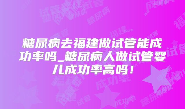 糖尿病去福建做试管能成功率吗_糖尿病人做试管婴儿成功率高吗！
