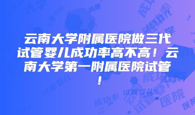 云南大学附属医院做三代试管婴儿成功率高不高!云南大学第一附属医院试管!
