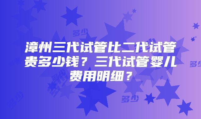 漳州三代试管比二代试管贵多少钱？三代试管婴儿费用明细？