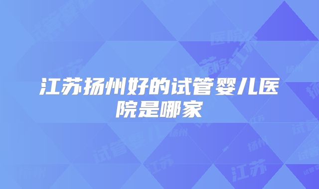 江苏扬州好的试管婴儿医院是哪家