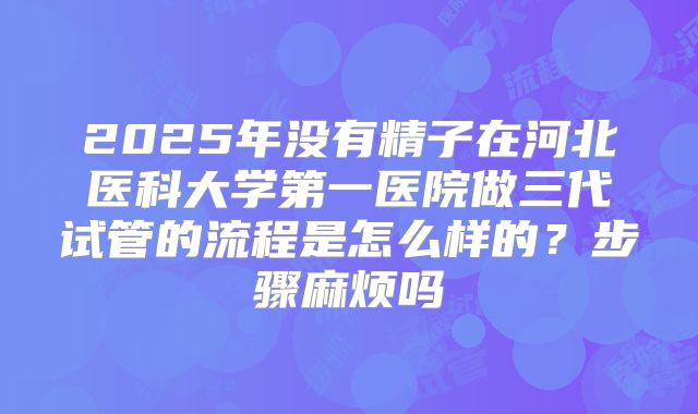2025年没有精子在河北医科大学第一医院做三代试管的流程是怎么样的?步骤麻烦吗