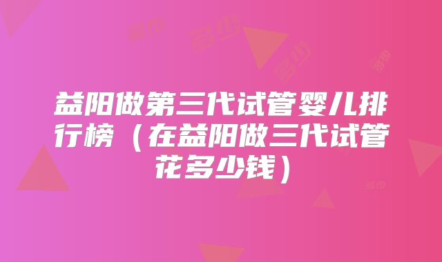 益阳做第三代试管婴儿排行榜（在益阳做三代试管花多少钱）